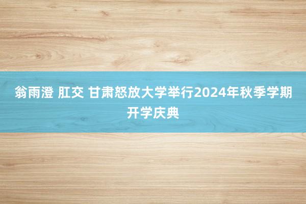 翁雨澄 肛交 甘肃怒放大学举行2024年秋季学期开学庆典