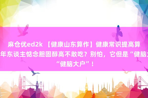 麻仓优ed2k 【健康山东算作】健康常识提高算作｜老年东谈主惦念胆固醇高不敢吃？别怕，它但是“健脑大户”！