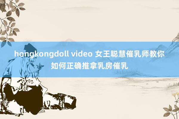 hongkongdoll video 女王聪慧催乳师教你如何正确推拿乳房催乳