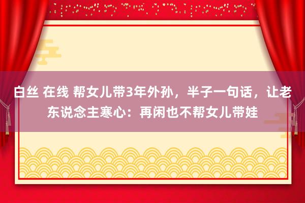 白丝 在线 帮女儿带3年外孙，半子一句话，让老东说念主寒心：再闲也不帮女儿带娃