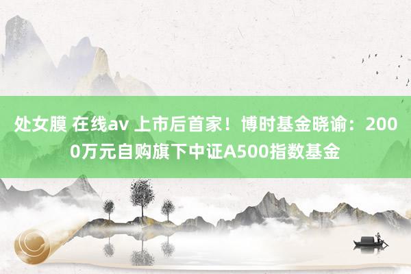 处女膜 在线av 上市后首家！博时基金晓谕：2000万元自购旗下中证A500指数基金