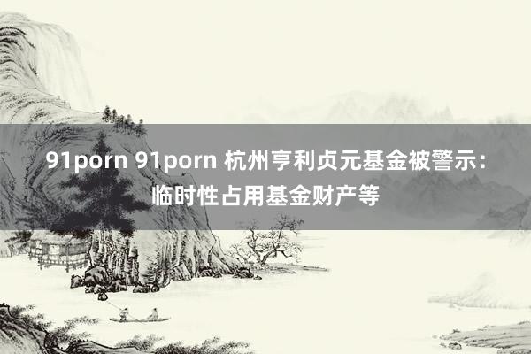 91porn 91porn 杭州亨利贞元基金被警示：临时性占用基金财产等