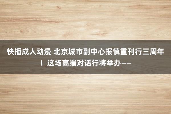 快播成人动漫 北京城市副中心报慎重刊行三周年！这场高端对话行将举办——