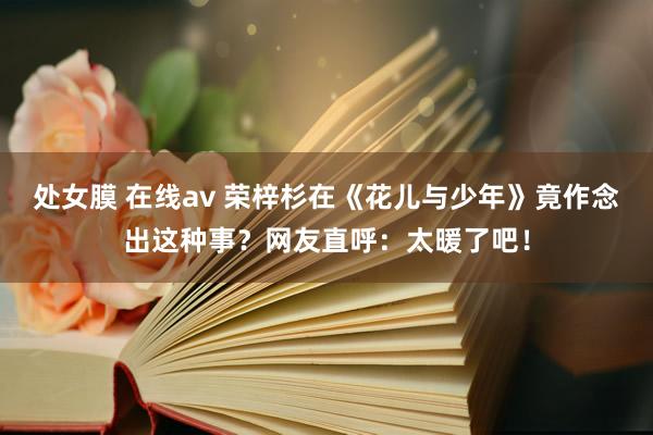 处女膜 在线av 荣梓杉在《花儿与少年》竟作念出这种事？网友直呼：太暖了吧！