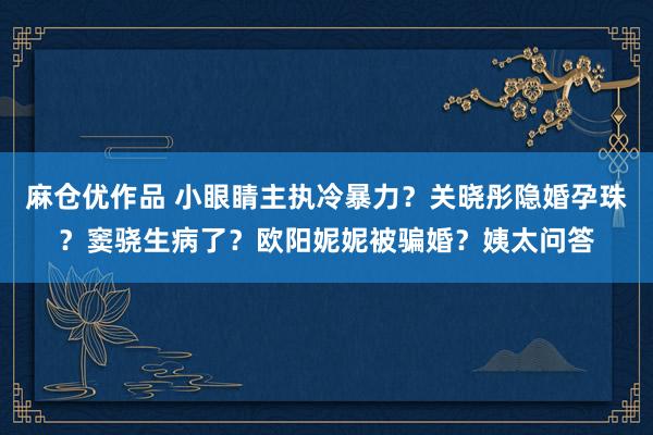 麻仓优作品 小眼睛主执冷暴力？关晓彤隐婚孕珠？窦骁生病了？欧阳妮妮被骗婚？姨太问答