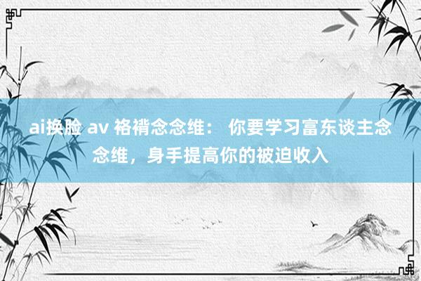 ai换脸 av 袼褙念念维： 你要学习富东谈主念念维，身手提高你的被迫收入