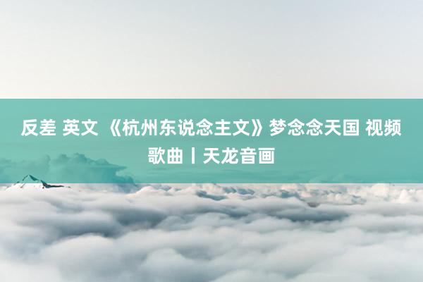 反差 英文 《杭州东说念主文》梦念念天国 视频歌曲丨天龙音画