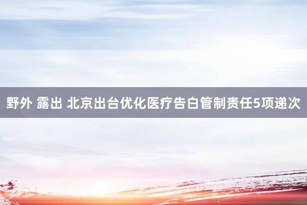 野外 露出 北京出台优化医疗告白管制责任5项递次