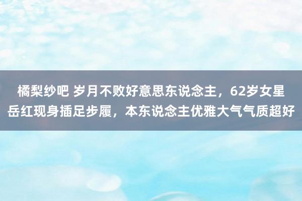 橘梨纱吧 岁月不败好意思东说念主，62岁女星岳红现身插足步履，本东说念主优雅大气气质超好