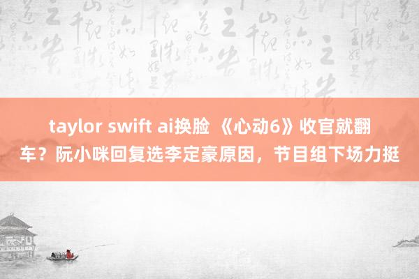 taylor swift ai换脸 《心动6》收官就翻车？阮小咪回复选李定豪原因，节目组下场力挺