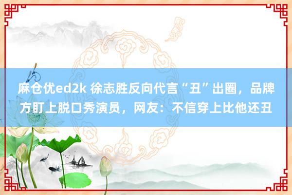 麻仓优ed2k 徐志胜反向代言“丑”出圈，品牌方盯上脱口秀演员，网友：不信穿上比他还丑