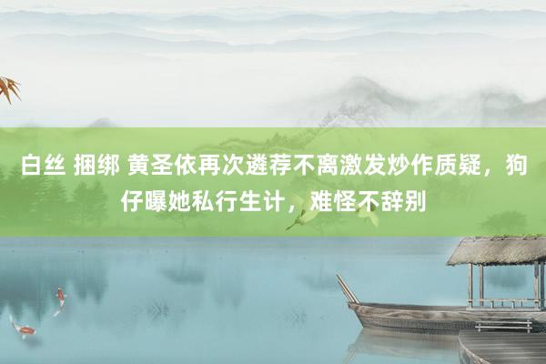 白丝 捆绑 黄圣依再次遴荐不离激发炒作质疑，狗仔曝她私行生计，难怪不辞别