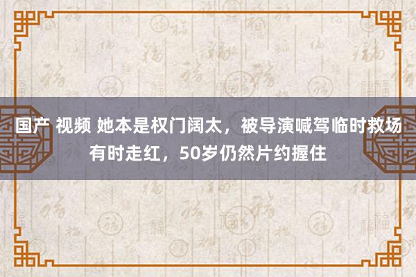 国产 视频 她本是权门阔太，被导演喊驾临时救场有时走红，50岁仍然片约握住