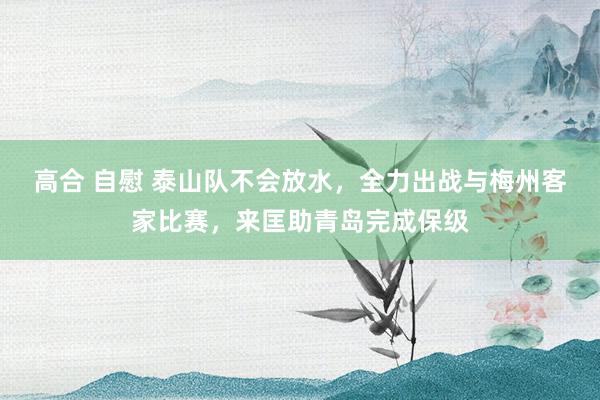 高合 自慰 泰山队不会放水，全力出战与梅州客家比赛，来匡助青岛完成保级