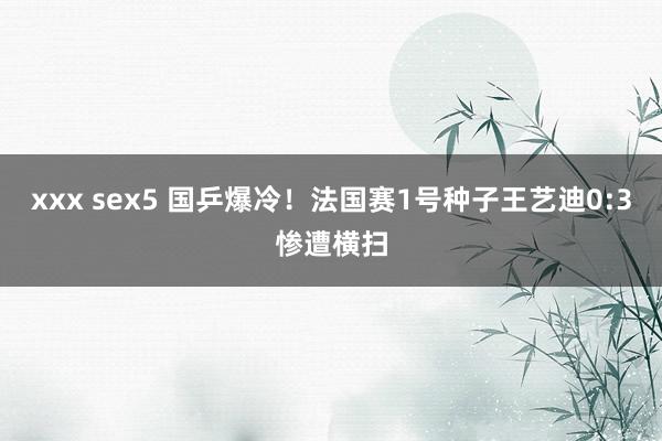 xxx sex5 国乒爆冷！法国赛1号种子王艺迪0:3惨遭横扫