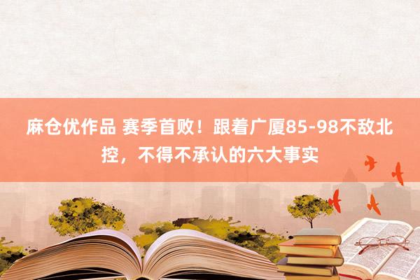 麻仓优作品 赛季首败！跟着广厦85-98不敌北控，不得不承认的六大事实