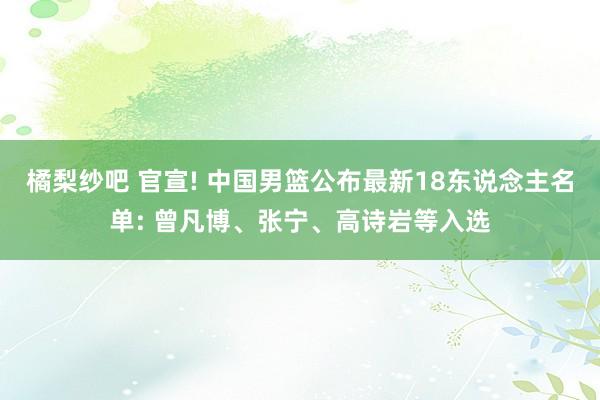 橘梨纱吧 官宣! 中国男篮公布最新18东说念主名单: 曾凡博、张宁、高诗岩等入选