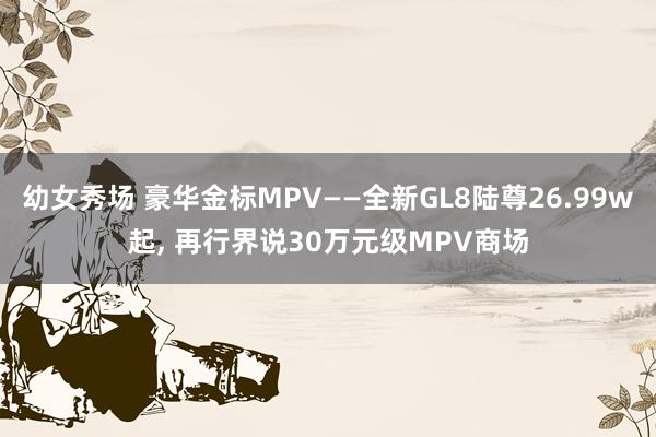 幼女秀场 豪华金标MPV——全新GL8陆尊26.99w起， 再行界说30万元级MPV商场