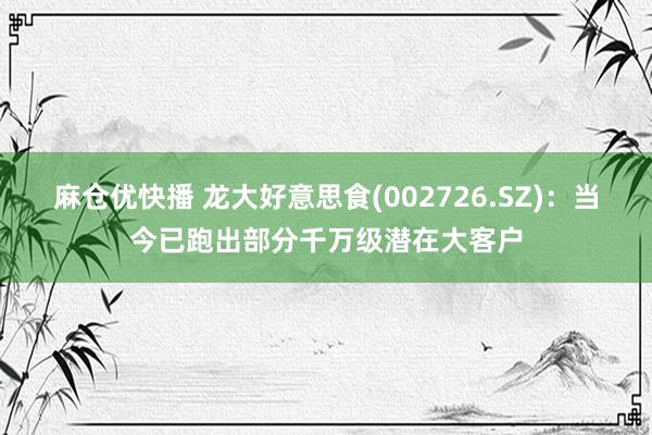 麻仓优快播 龙大好意思食(002726.SZ)：当今已跑出部分千万级潜在大客户