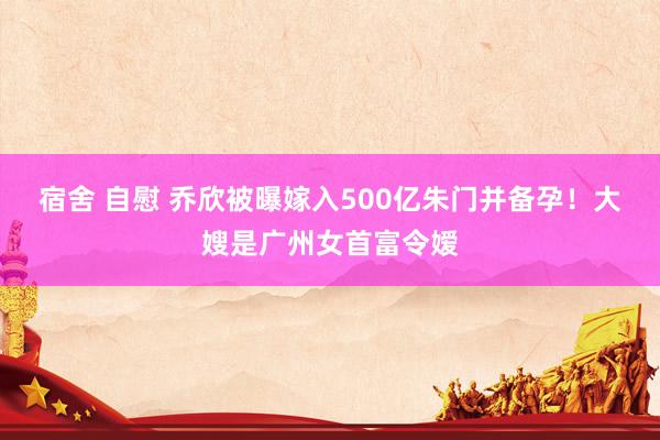 宿舍 自慰 乔欣被曝嫁入500亿朱门并备孕！大嫂是广州女首富令嫒