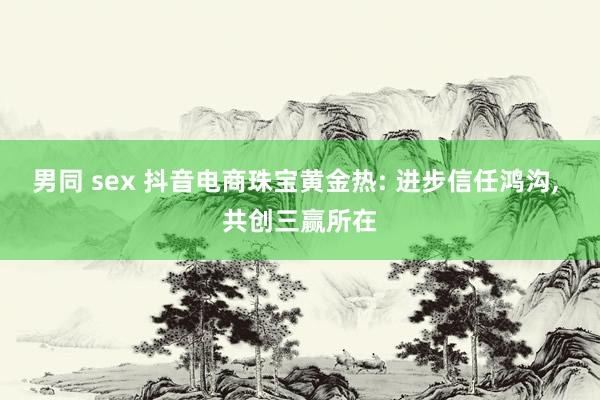 男同 sex 抖音电商珠宝黄金热: 进步信任鸿沟， 共创三赢所在