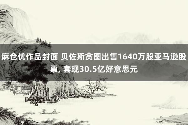 麻仓优作品封面 贝佐斯贪图出售1640万股亚马逊股票， 套现30.5亿好意思元