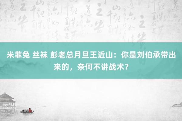 米菲兔 丝袜 彭老总月旦王近山：你是刘伯承带出来的，奈何不讲战术？