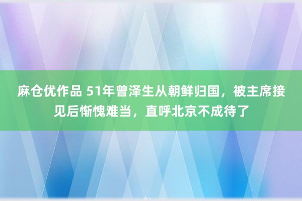 麻仓优作品 51年曾泽生从朝鲜归国，被主席接见后惭愧难当，直呼北京不成待了