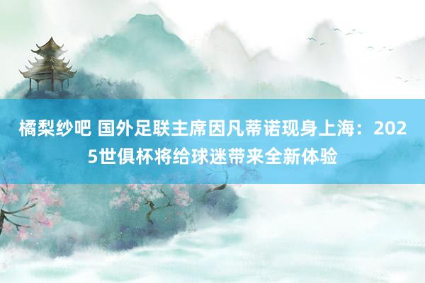 橘梨纱吧 国外足联主席因凡蒂诺现身上海：2025世俱杯将给球迷带来全新体验