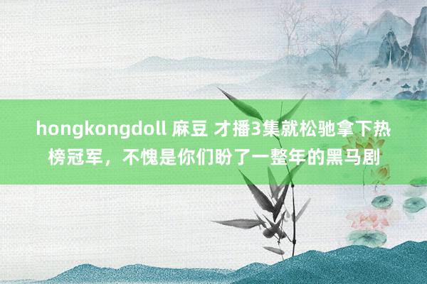 hongkongdoll 麻豆 才播3集就松驰拿下热榜冠军，不愧是你们盼了一整年的黑马剧