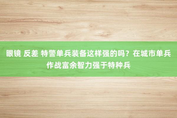 眼镜 反差 特警单兵装备这样强的吗？在城市单兵作战富余智力强于特种兵