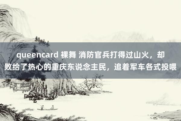 queencard 裸舞 消防官兵打得过山火，却败给了热心的重庆东说念主民，追着军车各式投喂