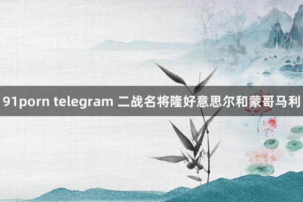 91porn telegram 二战名将隆好意思尔和蒙哥马利