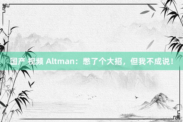 国产 视频 Altman：憋了个大招，但我不成说！