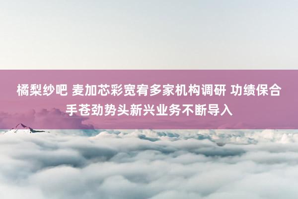 橘梨纱吧 麦加芯彩宽宥多家机构调研 功绩保合手苍劲势头新兴业务不断导入