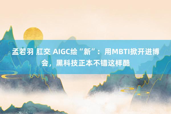 孟若羽 肛交 AIGC绘“新”：用MBTI掀开进博会，黑科技正本不错这样酷