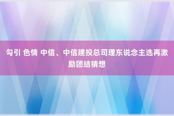 勾引 色情 中信、中信建投总司理东说念主选再激励团结猜想