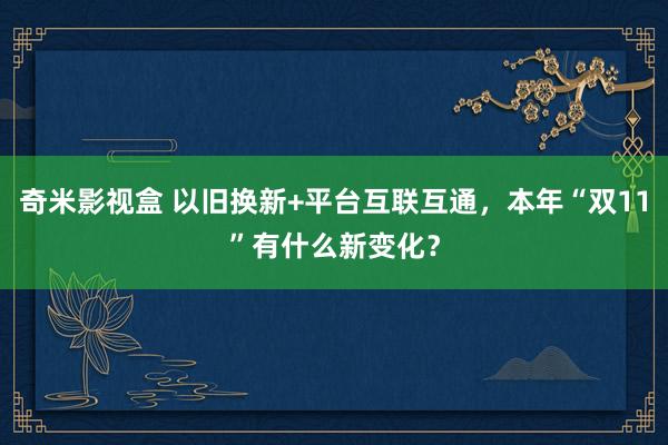 奇米影视盒 以旧换新+平台互联互通，本年“双11”有什么新变化？