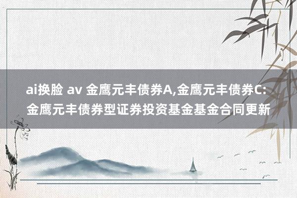 ai换脸 av 金鹰元丰债券A，金鹰元丰债券C: 金鹰元丰债券型证券投资基金基金合同更新