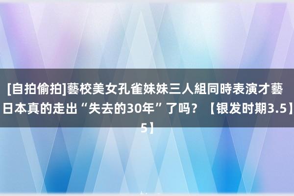 [自拍偷拍]藝校美女孔雀妹妹三人組同時表演才藝 日本真的走出“失去的30年”了吗？【银发时期3.5】