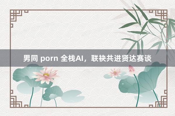 男同 porn 全栈AI，联袂共进贤达赛谈