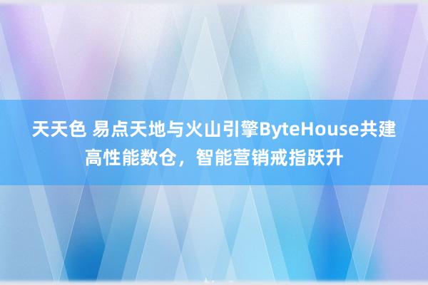 天天色 易点天地与火山引擎ByteHouse共建高性能数仓，智能营销戒指跃升