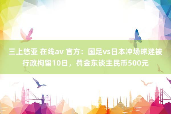 三上悠亚 在线av 官方：国足vs日本冲场球迷被行政拘留10日，罚金东谈主民币500元