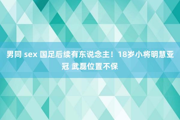 男同 sex 国足后续有东说念主！18岁小将明慧亚冠 武磊位置不保