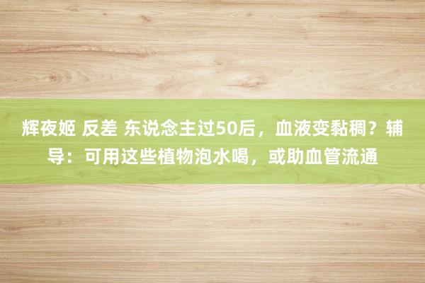 辉夜姬 反差 东说念主过50后，血液变黏稠？辅导：可用这些植物泡水喝，或助血管流通