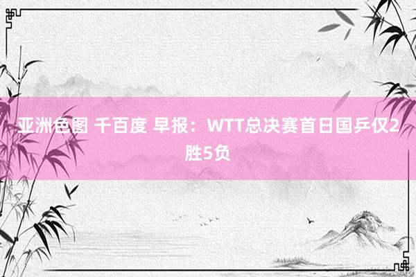 亚洲色图 千百度 早报：WTT总决赛首日国乒仅2胜5负