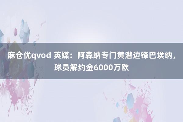 麻仓优qvod 英媒：阿森纳专门黄潜边锋巴埃纳，球员解约金6000万欧