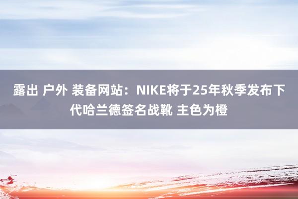 露出 户外 装备网站：NIKE将于25年秋季发布下代哈兰德签名战靴 主色为橙