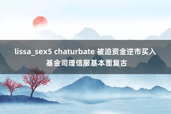 lissa_sex5 chaturbate 被迫资金逆市买入 基金司理信服基本面复古