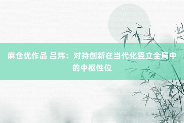 麻仓优作品 吕炜：对持创新在当代化竖立全局中的中枢性位